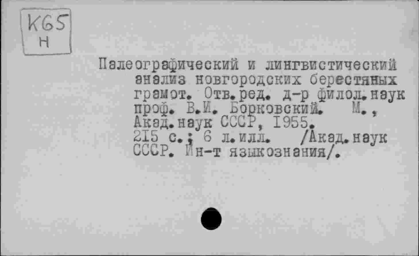 ﻿Палеографический и лингвистический
анализ новгородских берестяных грамот. Отв.ред. д-р филол.наук проф. В* И, Борковский. М., Акад.наук СССР, 1955.
215 с. ; 6 л. илл. /Акад, наук СССР. Г н-т языкознания/.